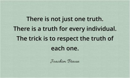 There is not just one truth. There is a truth for every individual. The trick is to respect the truth of each one.